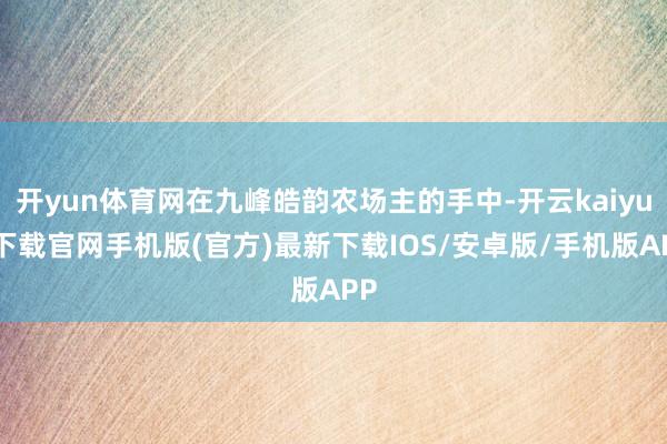 开yun体育网在九峰皓韵农场主的手中-开云kaiyun下载官网手机版(官方)最新下载IOS/安卓版/手机版APP