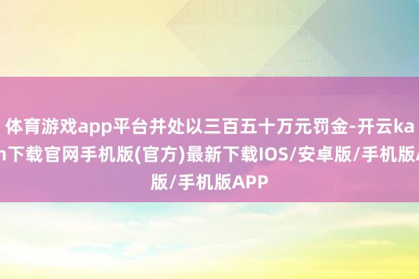 体育游戏app平台并处以三百五十万元罚金-开云kaiyun下载官网手机版(官方)最新下载IOS/安卓版/手机版APP