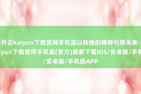 开云kaiyun下载官网手机版以转换的精神引颈未来-开云kaiyun下载官网手机版(官方)最新下载IOS/安卓版/手机版APP