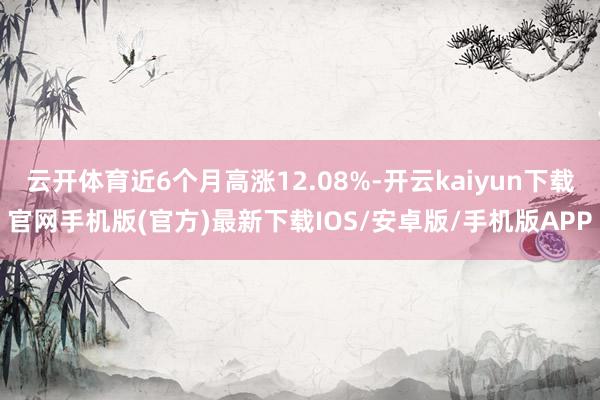 云开体育近6个月高涨12.08%-开云kaiyun下载官网手机版(官方)最新下载IOS/安卓版/手机版APP