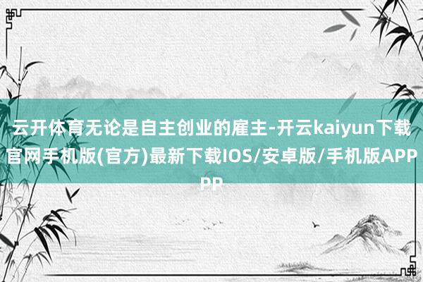 云开体育无论是自主创业的雇主-开云kaiyun下载官网手机版(官方)最新下载IOS/安卓版/手机版APP