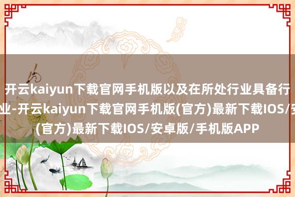 开云kaiyun下载官网手机版以及在所处行业具备行家竞争力的优秀企业-开云kaiyun下载官网手机版(官方)最新下载IOS/安卓版/手机版APP