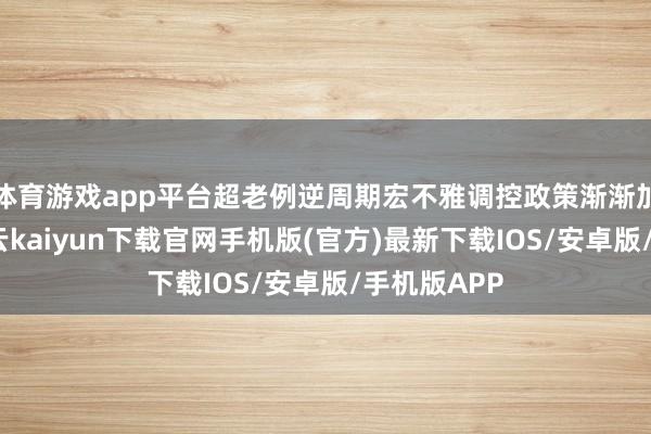 体育游戏app平台超老例逆周期宏不雅调控政策渐渐加力提效-开云kaiyun下载官网手机版(官方)最新下载IOS/安卓版/手机版APP