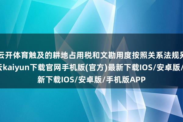 云开体育触及的耕地占用税和文勘用度按照关系法规另行交纳-开云kaiyun下载官网手机版(官方)最新下载IOS/安卓版/手机版APP