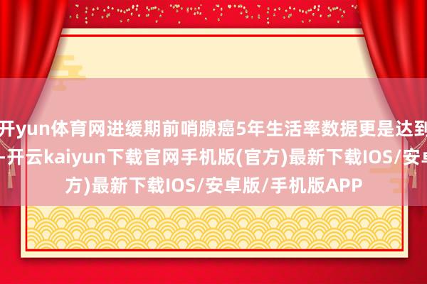开yun体育网进缓期前哨腺癌5年生活率数据更是达到了海外起先水平-开云kaiyun下载官网手机版(官方)最新下载IOS/安卓版/手机版APP