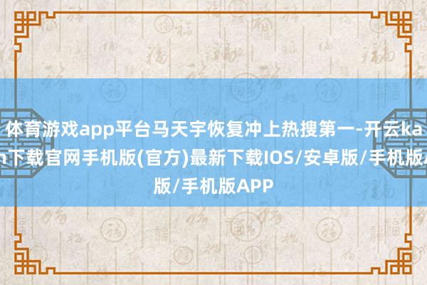 体育游戏app平台马天宇恢复冲上热搜第一-开云kaiyun下载官网手机版(官方)最新下载IOS/安卓版/手机版APP