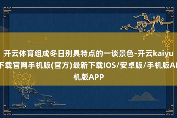 开云体育组成冬日别具特点的一谈景色-开云kaiyun下载官网手机版(官方)最新下载IOS/安卓版/手机版APP