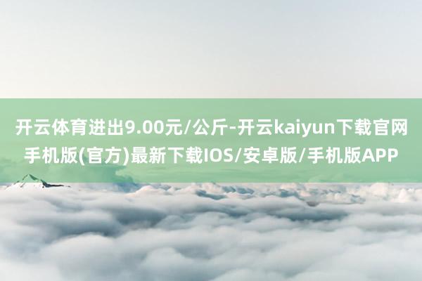 开云体育进出9.00元/公斤-开云kaiyun下载官网手机版(官方)最新下载IOS/安卓版/手机版APP