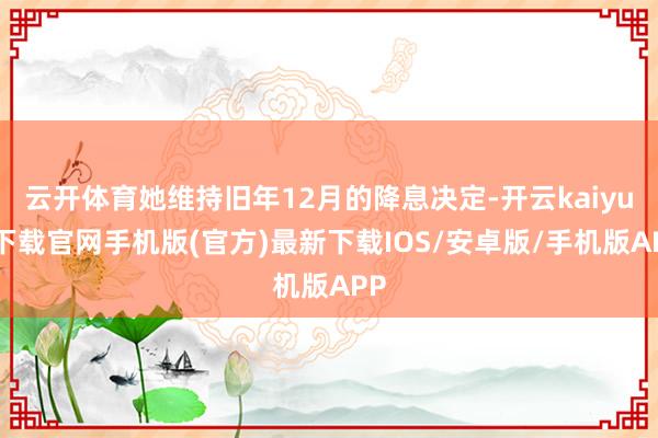 云开体育她维持旧年12月的降息决定-开云kaiyun下载官网手机版(官方)最新下载IOS/安卓版/手机版APP