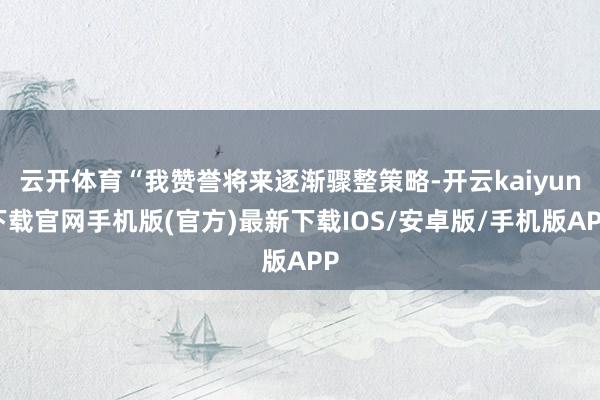 云开体育“我赞誉将来逐渐骤整策略-开云kaiyun下载官网手机版(官方)最新下载IOS/安卓版/手机版APP
