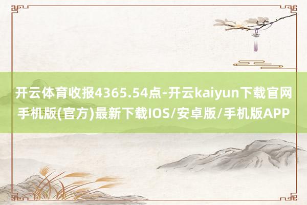 开云体育收报4365.54点-开云kaiyun下载官网手机版(官方)最新下载IOS/安卓版/手机版APP