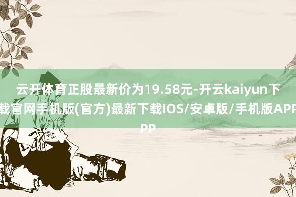 云开体育正股最新价为19.58元-开云kaiyun下载官网手机版(官方)最新下载IOS/安卓版/手机版APP