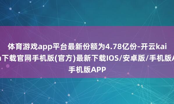 体育游戏app平台最新份额为4.78亿份-开云kaiyun下载官网手机版(官方)最新下载IOS/安卓版/手机版APP