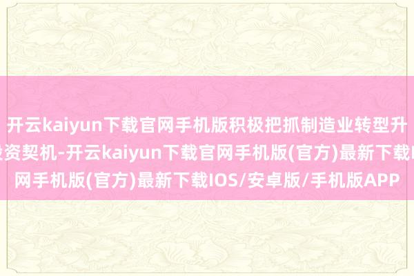开云kaiyun下载官网手机版积极把抓制造业转型升级经过中的各式联系投资契机-开云kaiyun下载官网手机版(官方)最新下载IOS/安卓版/手机版APP