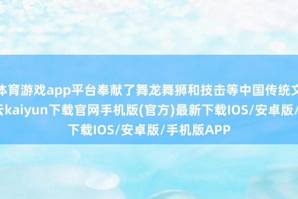 体育游戏app平台奉献了舞龙舞狮和技击等中国传统文化献技-开云kaiyun下载官网手机版(官方)最新下载IOS/安卓版/手机版APP