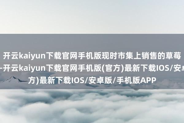 开云kaiyun下载官网手机版现时市集上销售的草莓以朱颜草莓为主-开云kaiyun下载官网手机版(官方)最新下载IOS/安卓版/手机版APP