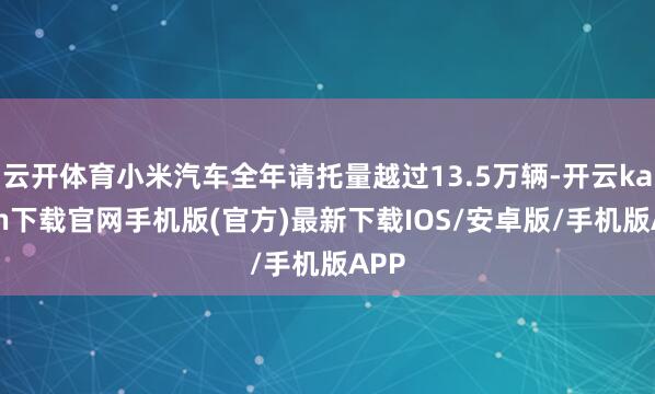 云开体育小米汽车全年请托量越过13.5万辆-开云kaiyun下载官网手机版(官方)最新下载IOS/安卓版/手机版APP