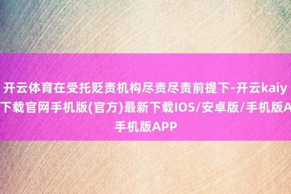 开云体育在受托贬责机构尽责尽责前提下-开云kaiyun下载官网手机版(官方)最新下载IOS/安卓版/手机版APP