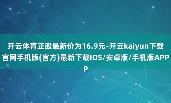 开云体育正股最新价为16.9元-开云kaiyun下载官网手机版(官方)最新下载IOS/安卓版/手机版APP