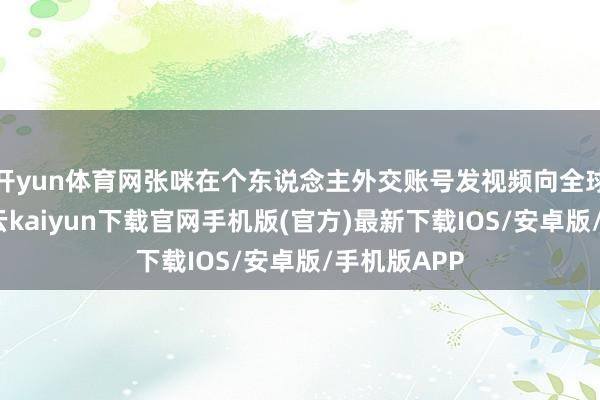 开yun体育网张咪在个东说念主外交账号发视频向全球报吉祥-开云kaiyun下载官网手机版(官方)最新下载IOS/安卓版/手机版APP