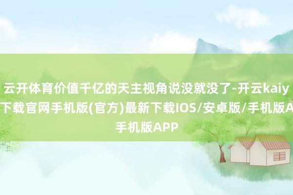 云开体育价值千亿的天主视角说没就没了-开云kaiyun下载官网手机版(官方)最新下载IOS/安卓版/手机版APP