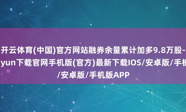 开云体育(中国)官方网站融券余量累计加多9.8万股-开云kaiyun下载官网手机版(官方)最新下载IOS/安卓版/手机版APP
