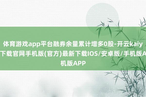 体育游戏app平台融券余量累计增多0股-开云kaiyun下载官网手机版(官方)最新下载IOS/安卓版/手机版APP