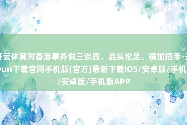 开云体育对香港事务说三谈四、品头论足、横加插手-开云kaiyun下载官网手机版(官方)最新下载IOS/安卓版/手机版APP
