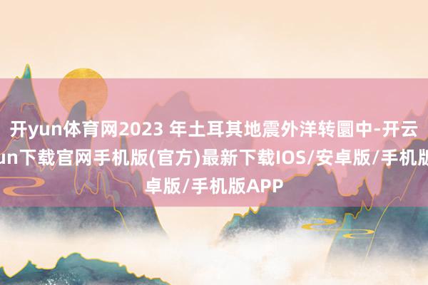 开yun体育网2023 年土耳其地震外洋转圜中-开云kaiyun下载官网手机版(官方)最新下载IOS/安卓版/手机版APP