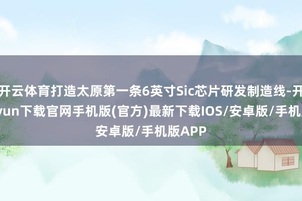 开云体育打造太原第一条6英寸Sic芯片研发制造线-开云kaiyun下载官网手机版(官方)最新下载IOS/安卓版/手机版APP