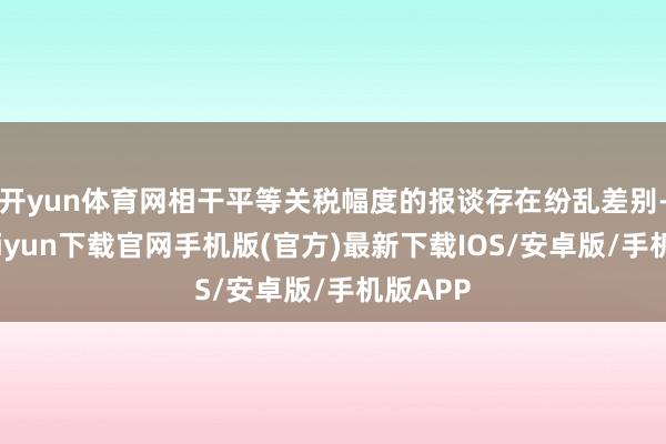开yun体育网相干平等关税幅度的报谈存在纷乱差别-开云kaiyun下载官网手机版(官方)最新下载IOS/安卓版/手机版APP