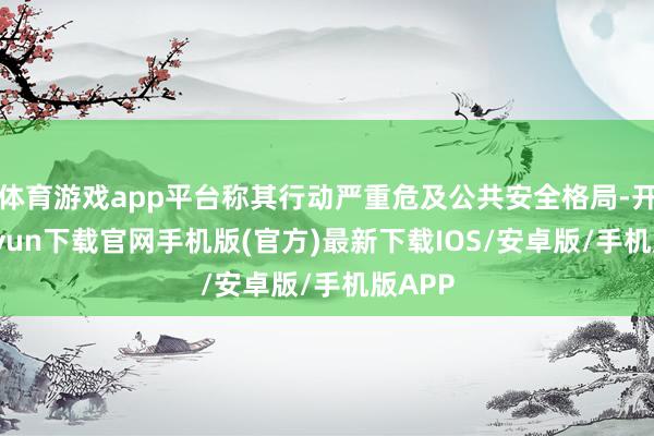 体育游戏app平台称其行动严重危及公共安全格局-开云kaiyun下载官网手机版(官方)最新下载IOS/安卓版/手机版APP