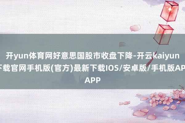 开yun体育网好意思国股市收盘下降-开云kaiyun下载官网手机版(官方)最新下载IOS/安卓版/手机版APP