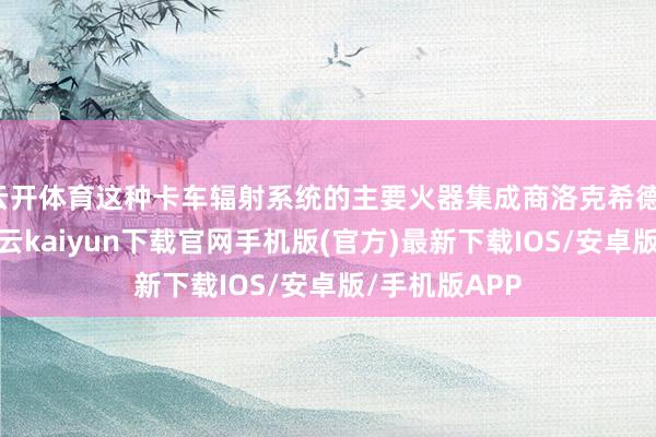 云开体育这种卡车辐射系统的主要火器集成商洛克希德-马丁公司-开云kaiyun下载官网手机版(官方)最新下载IOS/安卓版/手机版APP