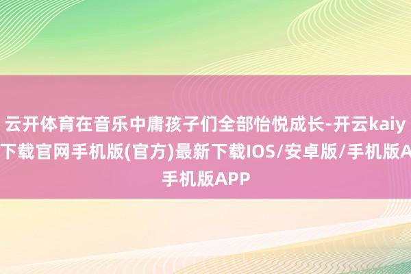 云开体育在音乐中庸孩子们全部怡悦成长-开云kaiyun下载官网手机版(官方)最新下载IOS/安卓版/手机版APP