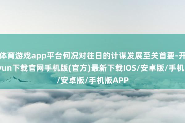 体育游戏app平台何况对往日的计谋发展至关首要-开云kaiyun下载官网手机版(官方)最新下载IOS/安卓版/手机版APP