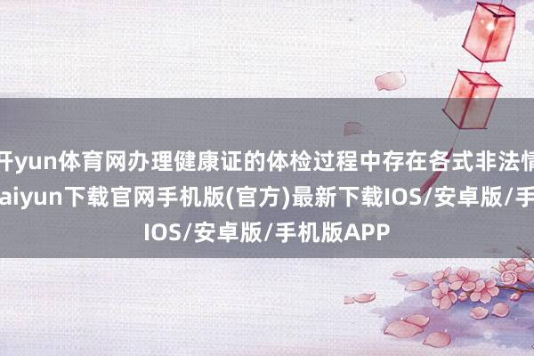 开yun体育网办理健康证的体检过程中存在各式非法情况-开云kaiyun下载官网手机版(官方)最新下载IOS/安卓版/手机版APP