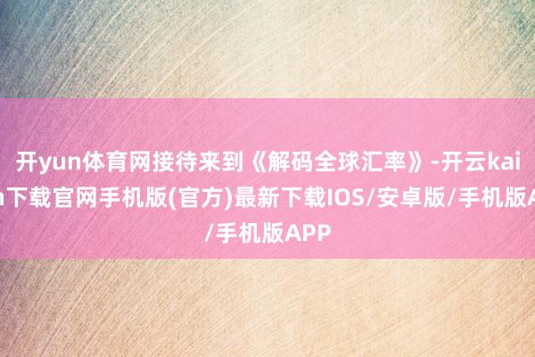 开yun体育网接待来到《解码全球汇率》-开云kaiyun下载官网手机版(官方)最新下载IOS/安卓版/手机版APP