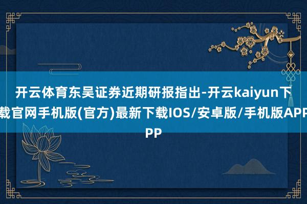 开云体育　　东吴证券近期研报指出-开云kaiyun下载官网手机版(官方)最新下载IOS/安卓版/手机版APP