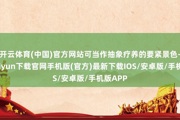 开云体育(中国)官方网站可当作抽象疗养的要紧景色-开云kaiyun下载官网手机版(官方)最新下载IOS/安卓版/手机版APP
