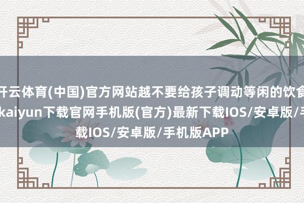 开云体育(中国)官方网站越不要给孩子调动等闲的饮食民俗-开云kaiyun下载官网手机版(官方)最新下载IOS/安卓版/手机版APP