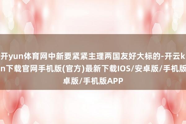 开yun体育网中新要紧紧主理两国友好大标的-开云kaiyun下载官网手机版(官方)最新下载IOS/安卓版/手机版APP