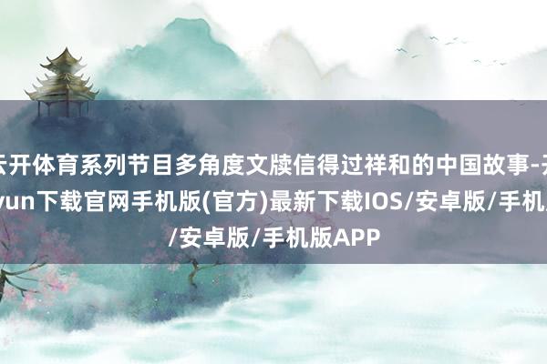 云开体育系列节目多角度文牍信得过祥和的中国故事-开云kaiyun下载官网手机版(官方)最新下载IOS/安卓版/手机版APP