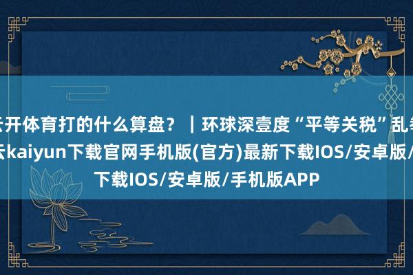 云开体育打的什么算盘？｜环球深壹度“平等关税”乱拳刚开打-开云kaiyun下载官网手机版(官方)最新下载IOS/安卓版/手机版APP