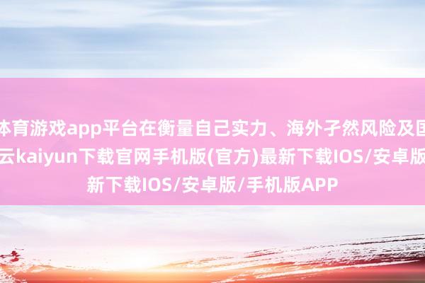 体育游戏app平台在衡量自己实力、海外孑然风险及国内流露后-开云kaiyun下载官网手机版(官方)最新下载IOS/安卓版/手机版APP