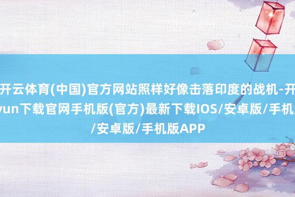 开云体育(中国)官方网站照样好像击落印度的战机-开云kaiyun下载官网手机版(官方)最新下载IOS/安卓版/手机版APP