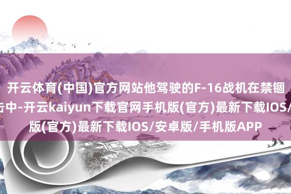 开云体育(中国)官方网站他驾驶的F-16战机在禁锢俄军导弹时被碎屑击中-开云kaiyun下载官网手机版(官方)最新下载IOS/安卓版/手机版APP