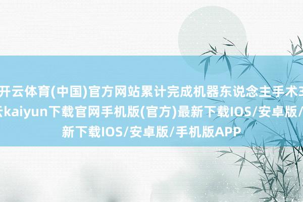开云体育(中国)官方网站累计完成机器东说念主手术3097台-开云kaiyun下载官网手机版(官方)最新下载IOS/安卓版/手机版APP