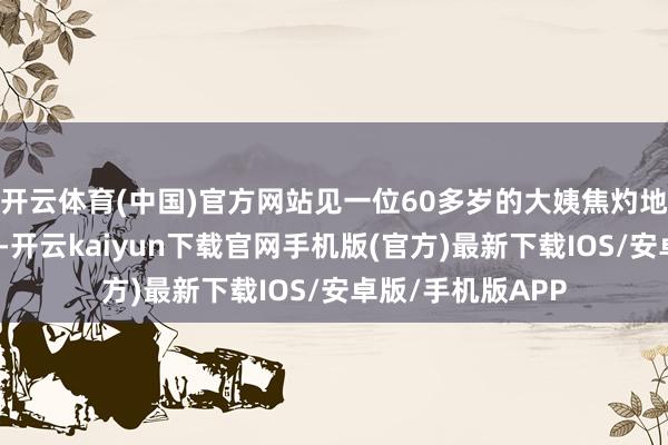 开云体育(中国)官方网站见一位60多岁的大姨焦灼地用手机免提通话-开云kaiyun下载官网手机版(官方)最新下载IOS/安卓版/手机版APP