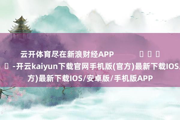 云开体育尽在新浪财经APP -开云kaiyun下载官网手机版(官方)最新下载IOS/安卓版/手机版APP
